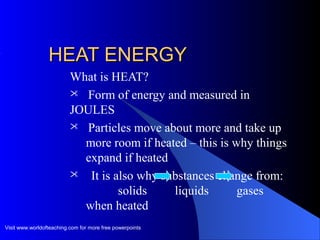 HEAT ENERGYHEAT ENERGY
What is HEAT?
 Form of energy and measured in
JOULES
 Particles move about more and take up
more room if heated – this is why things
expand if heated
 It is also why substances change from:
solids liquids gases
when heated
Visit www.worldofteaching.com for more free powerpoints
 