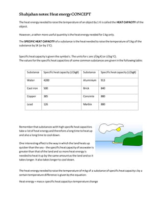 Shahjahan notes:Heat energyCONCEPT
The heat energyneededtoraise the temperature of anobjectby1 K iscalledthe HEAT CAPACITY of the
object.
However,arather more useful quantityisthe heatenergyneededfor1 kg only.
The SPECIFIC HEAT CAPACITY of a substance isthe heatneededtoraise the temperature of 1kg of the
substance by1K (or by 1o
C).
Specificheatcapacityisgiventhe symbol c.The unitsfor c are J/(kgK) or J/(kgo
C).
The valuesforthe specificheatcapacitiesof some commonsubstancesare giveninthe followingtable:
Substance Specificheatcapacity(J/(kgK) Substance Specificheatcapacity(J/(kgK)
Water 4200 Aluminium 913
Cast iron 500 Brick 840
Copper 385 Concrete 880
Lead 126 Marble 880
Rememberthatsubstanceswithhighspecificheatcapacities
take a lotof heat energyandtherefore alongtime toheatup
and alsoa longtime to cool down.
One interestingeffectisthe wayinwhichthe landheatsup
quickerthanthe sea - the specificheatcapacityof seawateris
greaterthan that of the landand so more heat energyis
neededtoheatitup by the same amountas the land andso it
takeslonger.Italsotakeslongerto cool down.
The heat energyneededtoraise the temperature of mkg of a substance of specificheatcapacityc by a
certaintemperature difference isgivenbythe equation:
Heat energy= massx specificheatcapacityx temperature change
 