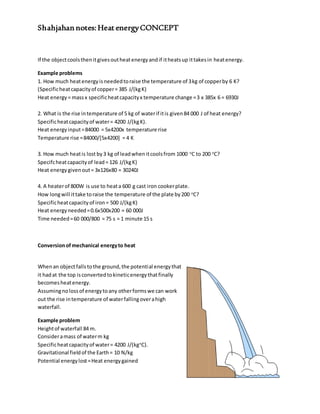 Shahjahan notes:Heat energyCONCEPT
If the objectcoolsthenitgivesoutheatenergyandif itheatsup ittakesin heatenergy.
Example problems
1. How much heatenergyisneededtoraise the temperature of 3kg of copperby 6 K?
(Specificheatcapacityof copper= 385 J/(kgK)
Heat energy= massx specificheatcapacityx temperature change =3 x 385x 6 = 6930J
2. What is the rise intemperature of 5 kg of waterif itis given84 000 J of heat energy?
Specificheatcapacityof water= 4200 J/(kgK).
Heat energyinput=84000 = 5x4200x temperature rise
Temperature rise =84000/[5x4200] = 4 K
3. How much heatis lost by3 kg of leadwhenitcoolsfrom 1000 o
C to 200 o
C?
Specifcheatcapacityof lead= 126 J/(kgK)
Heat energygivenout= 3x126x80 = 30240J
4. A heaterof 800W is use to heata 600 g cast iron cookerplate.
How longwill ittake toraise the temperature of the plate by200 o
C?
Specificheatcapacityof iron= 500 J/(kgK)
Heat energyneeded=0.6x500x200 = 60 000J
Time needed=60 000/800 = 75 s = 1 minute 15 s
Conversionofmechanical energyto heat
Whenan objectfallstothe ground,the potential energythat
it hadat the top isconvertedtokineticenergythatfinally
becomesheatenergy.
Assumingnolossof energytoany otherformswe can work
out the rise intemperature of waterfallingoverahigh
waterfall.
Example problem
Heightof waterfall 84 m.
Consideramass of waterm kg
Specificheatcapacityof water= 4200 J/(kgo
C).
Gravitational fieldof the Earth= 10 N/kg
Potential energylost=Heat energygained
 