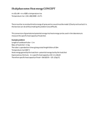 Shahjahan notes:Heat energyCONCEPT
m x10 x 84 = m x 4200 x temperature rise
Temperature rise =[10 x 84]/4200 = 0.2o
C.
There mustbe noresidual kineticenergyof sprayandno soundmustbe made!(Clearlynottrue butit is
the bestwe can dowithoutmakingthe problemverydifficult).
Thisconversionof gravitational potential energyintoheatenergycanbe usedin the laboratoryto
measure the specificheatcapacityof leadshot.
Example problem
Lengthof cardboardtube = 1 m
Mass of leadshot= m kg
The tube is upendedtentimesgivingatotal heightfallenof 10m
Temperature rise 0.80 o
C
Heat energygainedbythe leadshot= potential energylostbythe leadshot
Expressedasa formula: m x specificheatcapacityx 0.8 =m x10x10
Therefore specificheatcapacityof lead= 10x10/0.8 = 125 J/(kgo
C)
 