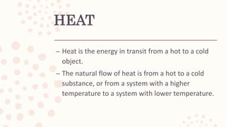 HEAT
– Heat is the energy in transit from a hot to a cold
object.
– The natural flow of heat is from a hot to a cold
substance, or from a system with a higher
temperature to a system with lower temperature.