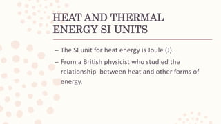 HEAT AND THERMAL
ENERGY SI UNITS
– The SI unit for heat energy is Joule (J).
– From a British physicist who studied the
relationship between heat and other forms of
energy.