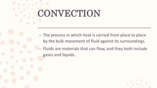 CONVECTION
– The process in which heat is carried from place to place
by the bulk movement of fluid against its surroundings.
– Fluids are materials that can flow, and they both include
gases and liquids.