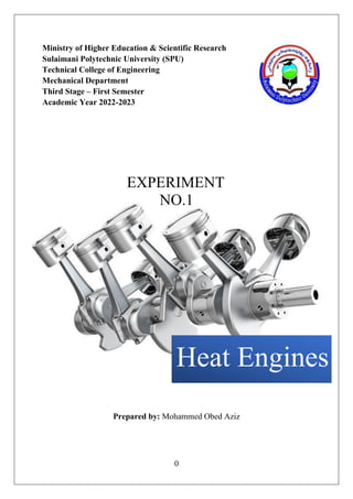 0
Ministry of Higher Education & Scientific Research
Sulaimani Polytechnic University (SPU)
Technical College of Engineering
Mechanical Department
Third Stage – First Semester
Academic Year 2022-2023
EXPERIMENT
NO.1
Prepared by: Mohammed Obed Aziz
Heat Engines
 