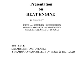 Presentation
on
HEAT ENGINE
PREPARED BY:
CHAUHAN SATISH(EN. NO:131150102007)
GAUTAM ASHISH(EN. NO: 131150102010)
KETUL PATEL(EN. NO: 131150102013)
SUB: E.M.E
DEPARTMENT:AUTOMOBILE
SWAMINARAYAN COLLEGE OF ENGG. & TECH.,SAIJ
 