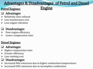 Petrol Engines:
 Advantages
 Relatively clear exhaust
 Low maintenance cost
 Less engine vibration
 Disadvantages
 Poor engine efficiency
 Lower compression ratio
Diesel Engines:
 Advantages
 Higher compression ratio
 Greater efficiency
 Low running cost
 Disadvantages
 Increased NOx emissions due to higher combustion temperatures
 Increased UHC emissions due to incomplete combustion
Advantages & Disadvantages of Petrol and Diesel
Engine
 