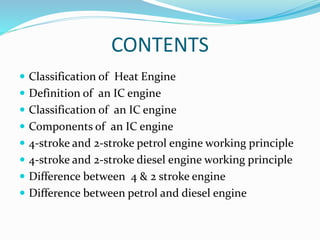 CONTENTS
 Classification of Heat Engine
 Definition of an IC engine
 Classification of an IC engine
 Components of an IC engine
 4-stroke and 2-stroke petrol engine working principle
 4-stroke and 2-stroke diesel engine working principle
 Difference between 4 & 2 stroke engine
 Difference between petrol and diesel engine
 