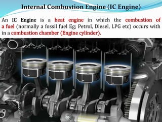 Internal Combustion Engine (IC Engine)
An IC Engine is a heat engine in which the combustion of
a fuel (normally a fossil fuel Eg; Petrol, Diesel, LPG etc) occurs with
in a combustion chamber (Engine cylinder).
 