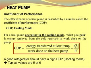 Coefficient of Performance
The effectiveness of a heat pump is described by a number called the
coefficient of performance (COP)
HEAT PUMP
For a heat pump operating in the cooling mode, “what you gain”
is energy removed from the cold reservoir to work done on the
pump.
energy transferred at low temp
COP
work done on the heat pump
c
Q
W
 
A good refrigerator should have a high COP (Cooling mode)
 Typical values are 5 or 6
COP, Cooling Mode
 