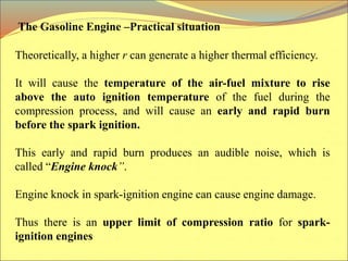 Theoretically, a higher r can generate a higher thermal efficiency.
It will cause the temperature of the air-fuel mixture to rise
above the auto ignition temperature of the fuel during the
compression process, and will cause an early and rapid burn
before the spark ignition.
This early and rapid burn produces an audible noise, which is
called “Engine knock”.
Engine knock in spark-ignition engine can cause engine damage.
Thus there is an upper limit of compression ratio for spark-
ignition engines
The Gasoline Engine –Practical situation
 
