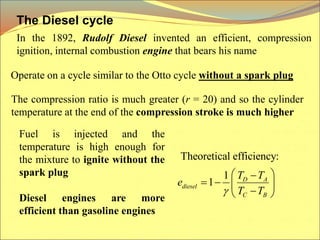 The Diesel cycle
In the 1892, Rudolf Diesel invented an efficient, compression
ignition, internal combustion engine that bears his name
Operate on a cycle similar to the Otto cycle without a spark plug
The compression ratio is much greater (r = 20) and so the cylinder
temperature at the end of the compression stroke is much higher
Fuel is injected and the
temperature is high enough for
the mixture to ignite without the
spark plug
Diesel engines are more
efficient than gasoline engines
Theoretical efficiency:
1
1 D A
diesel
C B
T T
e
T T

 

   

 
 