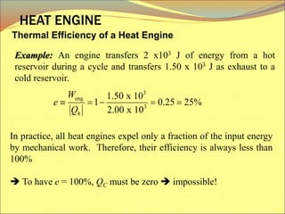 Thermal Efficiency of a Heat Engine
HEAT ENGINE
In practice, all heat engines expel only a fraction of the input energy
by mechanical work. Therefore, their efficiency is always less than
100%
 To have e = 100%, QC must be zero  impossible!
Example: An engine transfers 2 x103 J of energy from a hot
reservoir during a cycle and transfers 1.50 x 103 J as exhaust to a
cold reservoir.
3
eng
3
1.50 x 10
1 0.25 25%
2.00 x 10
h
W
e
Q
    
 