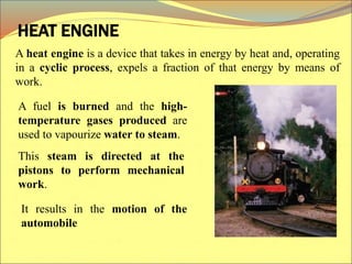 HEAT ENGINE
It results in the motion of the
automobile
A fuel is burned and the high-
temperature gases produced are
used to vapourize water to steam.
This steam is directed at the
pistons to perform mechanical
work.
A heat engine is a device that takes in energy by heat and, operating
in a cyclic process, expels a fraction of that energy by means of
work.
 