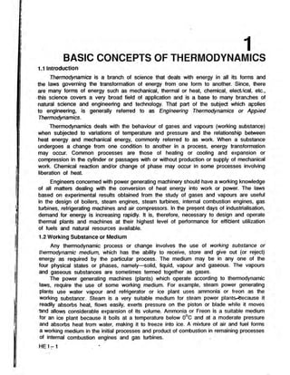 1
BASIC CONCEPTS OF THERMODYNAMICS
1.1 Introduction
Thermodynamics is a branch of science that deals with energy in all its forms and
the laws governing the transformation of energy from one form to another. Since, there
are many forms of energy such as mechanical, thermal or heat, chemical, electrical, etc.,
this science covers a very broad field of application and is a base to many branches of
natural science and engineering and technology. That part of the subject which applies
to engineering, is generally referred to as Engineering Thermodynamics or Applied
Thermodynamics.
Thermodynamics deals with the behaviour of gases ,and vapours (working substance)
when subjected to variations of temperature and pressure and the relationship between
heat energy and mechanical energy, commonly referred to as work. When a substance
undergoes a change from one condition to another in a process, energy transformation
may occur. Common processes are those of heating or cooling and expansion or
compression in the cylinder or passages with or without production or supply of mechanical
work. Chemical reaction and/or change of phase may occur in some processes involving
liberation of heat.
Engineers concerned with power generating machinery should have a working knowledge
of all matters dealing with the conversion of heat energy into work or power. The laws
based on experimental results obtained from the study of gases and vapours are useful
in the design of boilers, steam engines, steam turbines, internal combustion engines, gas
turbines, refrigerating machines and air compressors. In the present days of industrialisation,
demand for energy is increasing rapidly. It is, therefore, necessary to design and operate
thermal plants and machines at their highest level of performance for efficient utilization
of fuels and natural resources available.
1.2 Working Substance or Medium
Any thermodynamic process or change involves the use of working substance or
thermodynamic medium, which has the ability to receive, store and give out (or reject)
energy as required by the particular process. The medium may be in any one of the
four physical states or phases, namely—solid, liquid, vapour and gaseous. The vapours
and gaseous substances are sometimes termed together as gases.
The power generating machines (plants) which operate according to thermodynamic
laws, require the use of some working medium. For example, steam power generating
plants use water vapour and refrigerator or ice plant uses ammonia or freon as the
working substance. Steam is a very suitable medium for steam power plants-tfecause it
readily absorbs heat, flows easily, exerts pressure on the piston or blade while it moves
and allows considerable expansion of its volume. Ammonia or Freon is a suitable medium
for an ice plant because it boils at a temperature below 0°C and at a moderate pressure
and absorbs heat from water, making it to freeze into ice. A mixture of air and fuel forms
a working medium in the initial processes and product of combustion in remaining processes
of internal combustion engines and gas turbines.
H E I-1
 