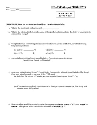 Name __________________________                            HEAT (Enthalpy) PROBLEMS
Block ______ Date ______________

                                                                     H = m · C · ΔT
                                                                     K = oC + 273



DIRECTIONS: Show the set-up for each problem. Use significant digits.

   1. What is the metric unit for heat energy? _______________

   2. What is the relationship between the value of the specific heat constant and the ability of a substance to
      conduct heat energy?




   3. Using the formula for the temperature conversion between Celsius and Kelvin, solve the following
      temperature problems:

          (a) 345 K = _________ oC                  (c) 126 K = ________ oC
          (b) –37oC = ________ K                    (d) 147oC = ________ K

   4. A granola bar contains 185 nutritional Calories. Convert this energy to calories.
                     (A nutritional Calorie = 1 kilocalorie)




   5. A package containing two Reese’s® Peanut Butter Cups supplies 380 nutritional Calories. The Reese’s
       Cups have a total mass of 70.0 grams. (Hint: Table 15.1)
          (a) Calculate the amount of Calories per gram supplied by eating one Reese’s® Cup.




          (b) If you were to completely consume three of these packages of Reese’s Cups, how many heat
              calories would this produce?




   6. How much heat would be required to raise the temperature of 68.0 grams of AlF3 from 25.0oC to
       90.0oC? The specific heat for aluminum trifluoride is 0.8948 J/goC.
 