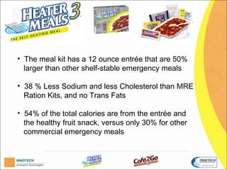 H


• The meal kit has a 12 ounce entrée that are 50%
  larger than other shelf-stable emergency meals.

• 38 % Less Sodium and less Cholesterol than MRE
  Ration Kits, and no Trans Fats.

• 54% of the total calories are from the entrée and
  the healthy fruit snack, versus only 30% for other
  commercial emergency meals.
 