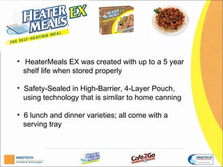 H


• HeaterMeals EX was created with up to a 5 year
  shelf life when stored properly.

• Safety-Sealed in High-Barrier, 4-Layer Pouch,
  using technology that is similar to home canning.

• 6 lunch and dinner varieties; all come with a
  serving tray.  
 