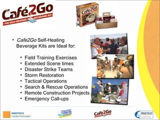 C

• Cafe2Go Self-Heating
  Beverage Kits are Ideal for:

   •   Field Training Exercises;
   •   Extended Scene times;
   •   Disaster Strike Teams;
   •   Storm Restoration;
   •   Tactical Operations;
   •   Search & Rescue Operations;
   •   Remote Construction Projects;
   •   Emergency Call-ups.
 