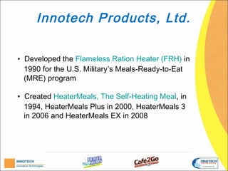 Innotech Products, Ltd.

• Developed the Flameless Ration Heater (FRH) in
  1990 for the U.S. Military’s Meals-Ready-to-Eat
  (MRE) program.

• Created HeaterMeals, The Self-Heating Meal, in
  1994, HeaterMeals Plus in 2000, HeaterMeals 3
  in 2006 and HeaterMeals EX in 2008.
 