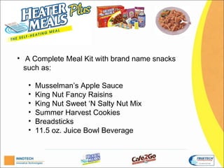 H


• A Complete Meal Kit with brand name snacks
  such as:

   •   Musselman’s Apple Sauce;
   •   King Nut Fancy Raisins;
   •   King Nut Sweet ‘N Salty Nut Mix;
   •   Summer Harvest Cookies;
   •   Breadsticks;
   •   11.5 oz. Juice Bowl Beverage.
 