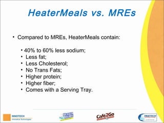 HeaterMeals vs. MREs

• Compared to MREs, HeaterMeals contain:

   • 40% to 60% less sodium;
   • Less fat;
   • Less Cholesterol;
   • No Trans Fats;
   • Higher protein;
   • Higher fiber;
   • Comes with a Serving Tray.
 