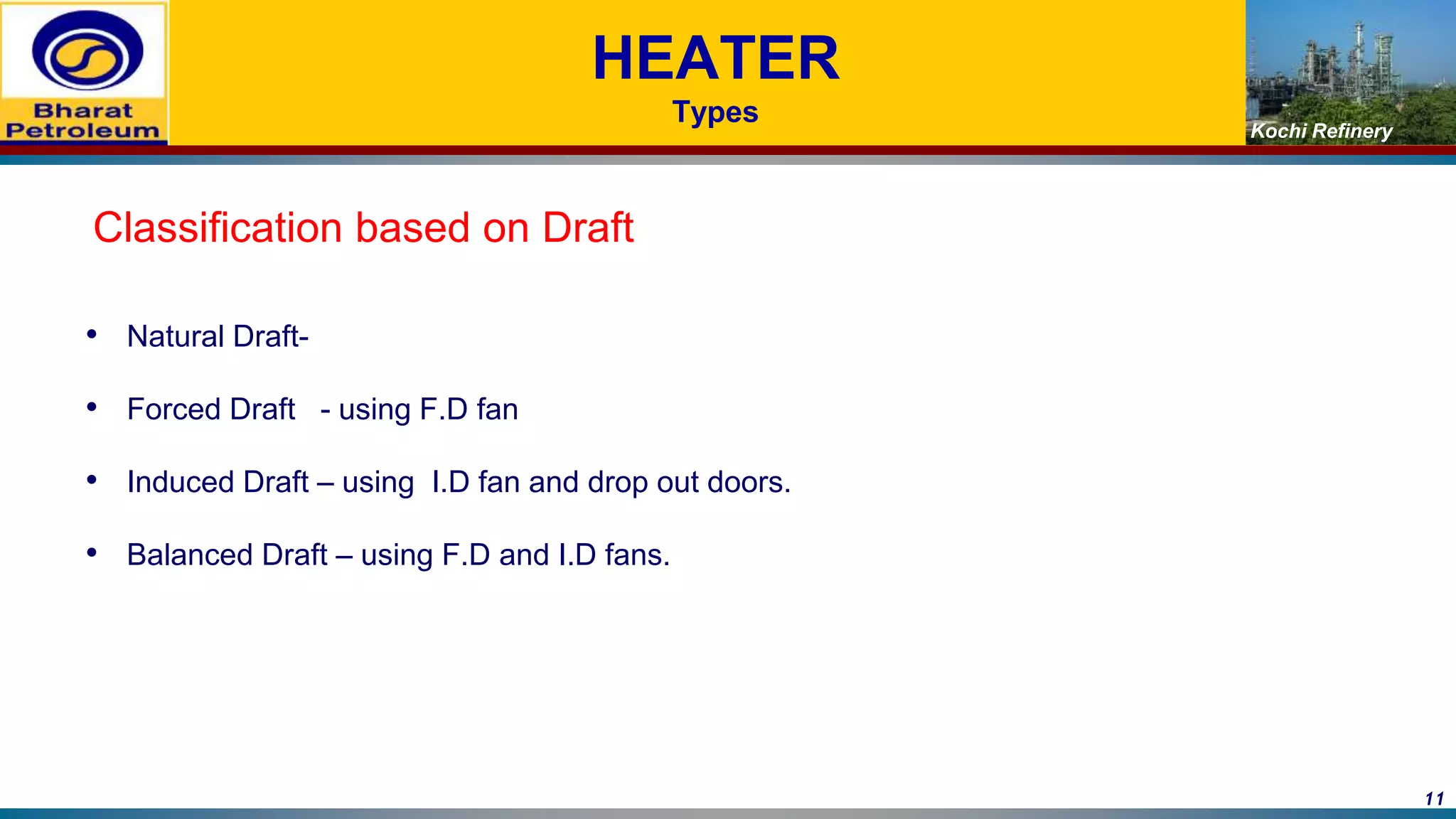Kochi Refinery
HEATER
Types
Classification based on Draft
• Natural Draft-
• Forced Draft - using F.D fan
• Induced Draft – using I.D fan and drop out doors.
• Balanced Draft – using F.D and I.D fans.
11
 