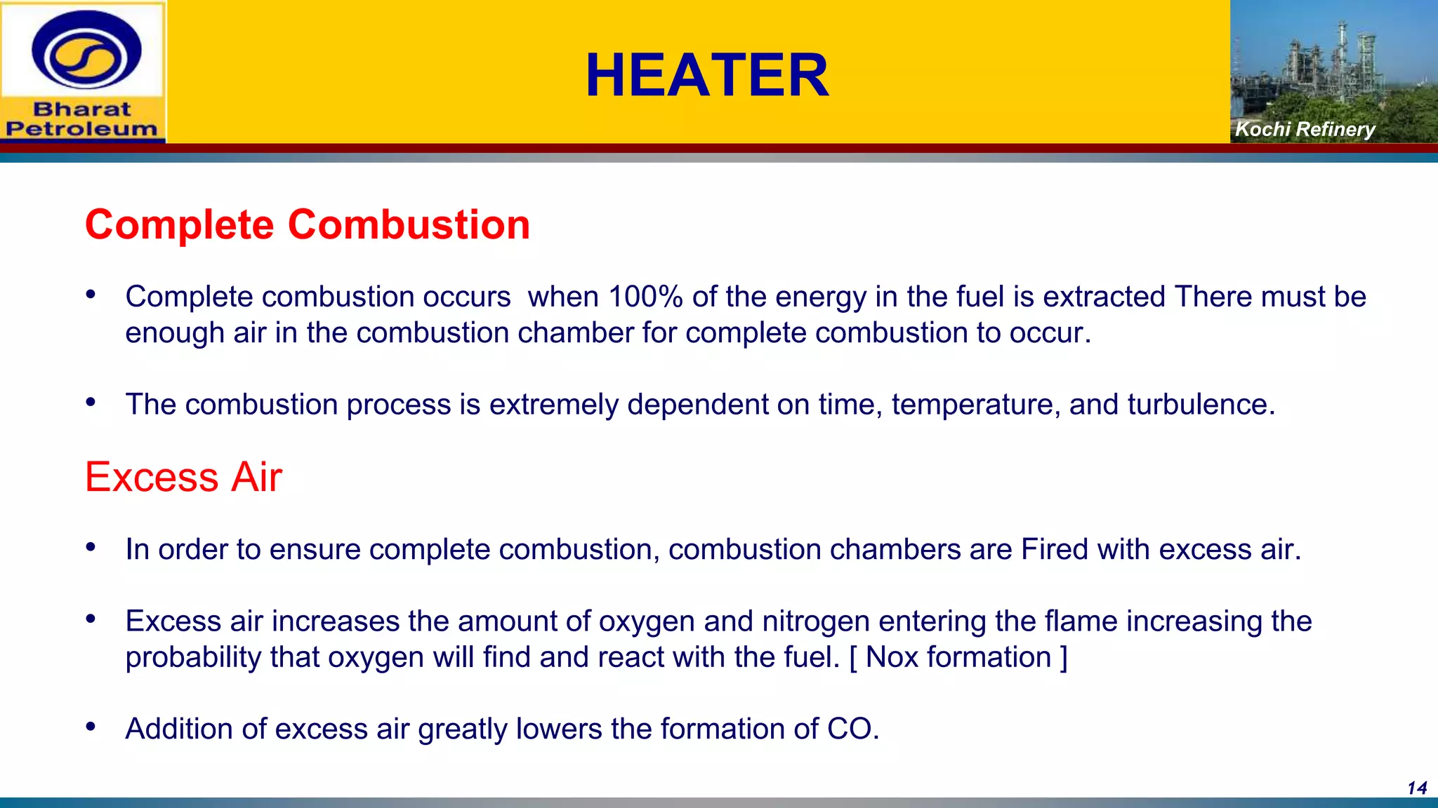 Kochi Refinery
HEATER
Complete Combustion
• Complete combustion occurs when 100% of the energy in the fuel is extracted There must be
enough air in the combustion chamber for complete combustion to occur.
• The combustion process is extremely dependent on time, temperature, and turbulence.
Excess Air
• In order to ensure complete combustion, combustion chambers are Fired with excess air.
• Excess air increases the amount of oxygen and nitrogen entering the flame increasing the
probability that oxygen will find and react with the fuel. [ Nox formation ]
• Addition of excess air greatly lowers the formation of CO.
14
 