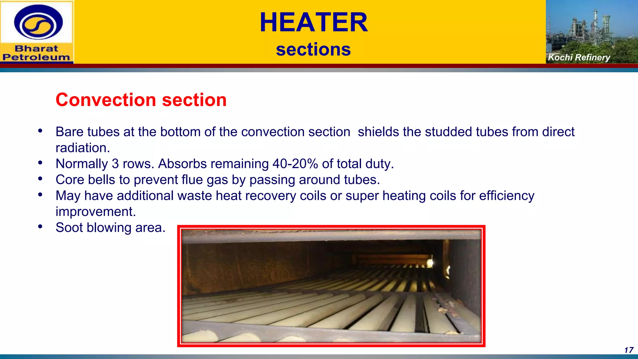 Kochi Refinery
HEATER
sections
Convection section
• Bare tubes at the bottom of the convection section shields the studded tubes from direct
radiation.
• Normally 3 rows. Absorbs remaining 40-20% of total duty.
• Core bells to prevent flue gas by passing around tubes.
• May have additional waste heat recovery coils or super heating coils for efficiency
improvement.
• Soot blowing area.
17
 