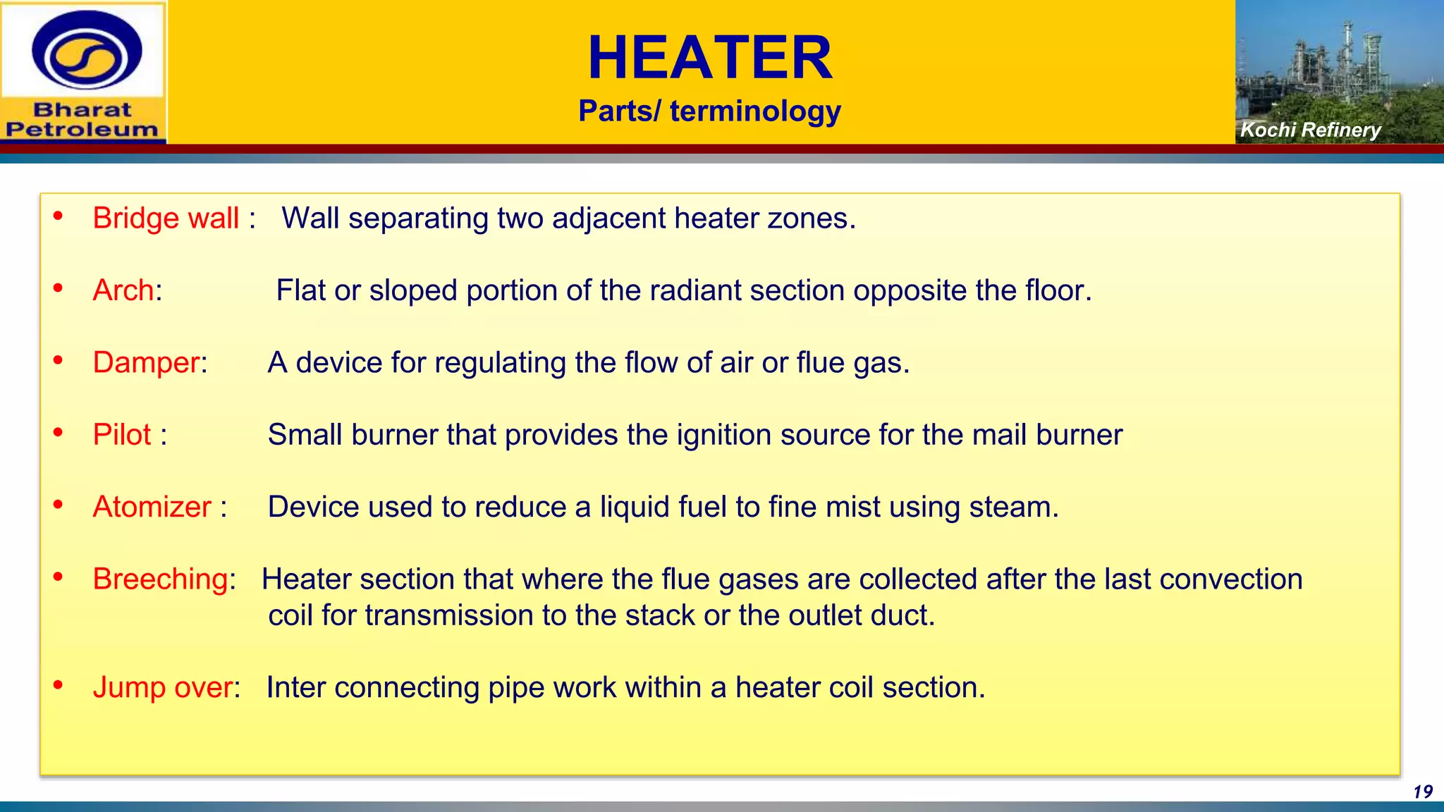 Kochi Refinery
HEATER
Parts/ terminology
• Bridge wall : Wall separating two adjacent heater zones.
• Arch: Flat or sloped portion of the radiant section opposite the floor.
• Damper: A device for regulating the flow of air or flue gas.
• Pilot : Small burner that provides the ignition source for the mail burner
• Atomizer : Device used to reduce a liquid fuel to fine mist using steam.
• Breeching: Heater section that where the flue gases are collected after the last convection
coil for transmission to the stack or the outlet duct.
• Jump over: Inter connecting pipe work within a heater coil section.
19
 