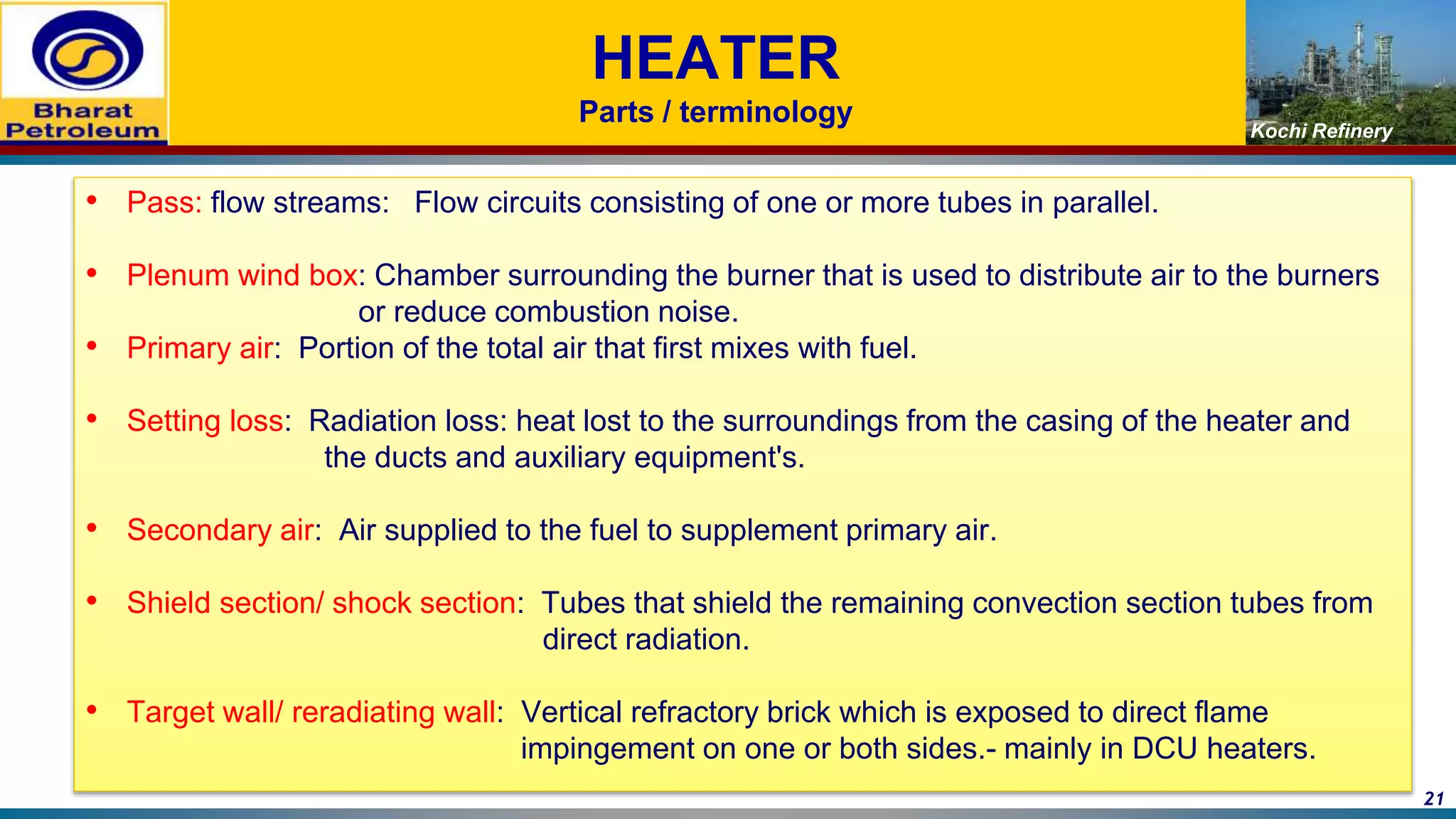 Kochi Refinery
HEATER
Parts / terminology
• Pass: flow streams: Flow circuits consisting of one or more tubes in parallel.
• Plenum wind box: Chamber surrounding the burner that is used to distribute air to the burners
or reduce combustion noise.
• Primary air: Portion of the total air that first mixes with fuel.
• Setting loss: Radiation loss: heat lost to the surroundings from the casing of the heater and
the ducts and auxiliary equipment's.
• Secondary air: Air supplied to the fuel to supplement primary air.
• Shield section/ shock section: Tubes that shield the remaining convection section tubes from
direct radiation.
• Target wall/ reradiating wall: Vertical refractory brick which is exposed to direct flame
impingement on one or both sides.- mainly in DCU heaters.
21
 