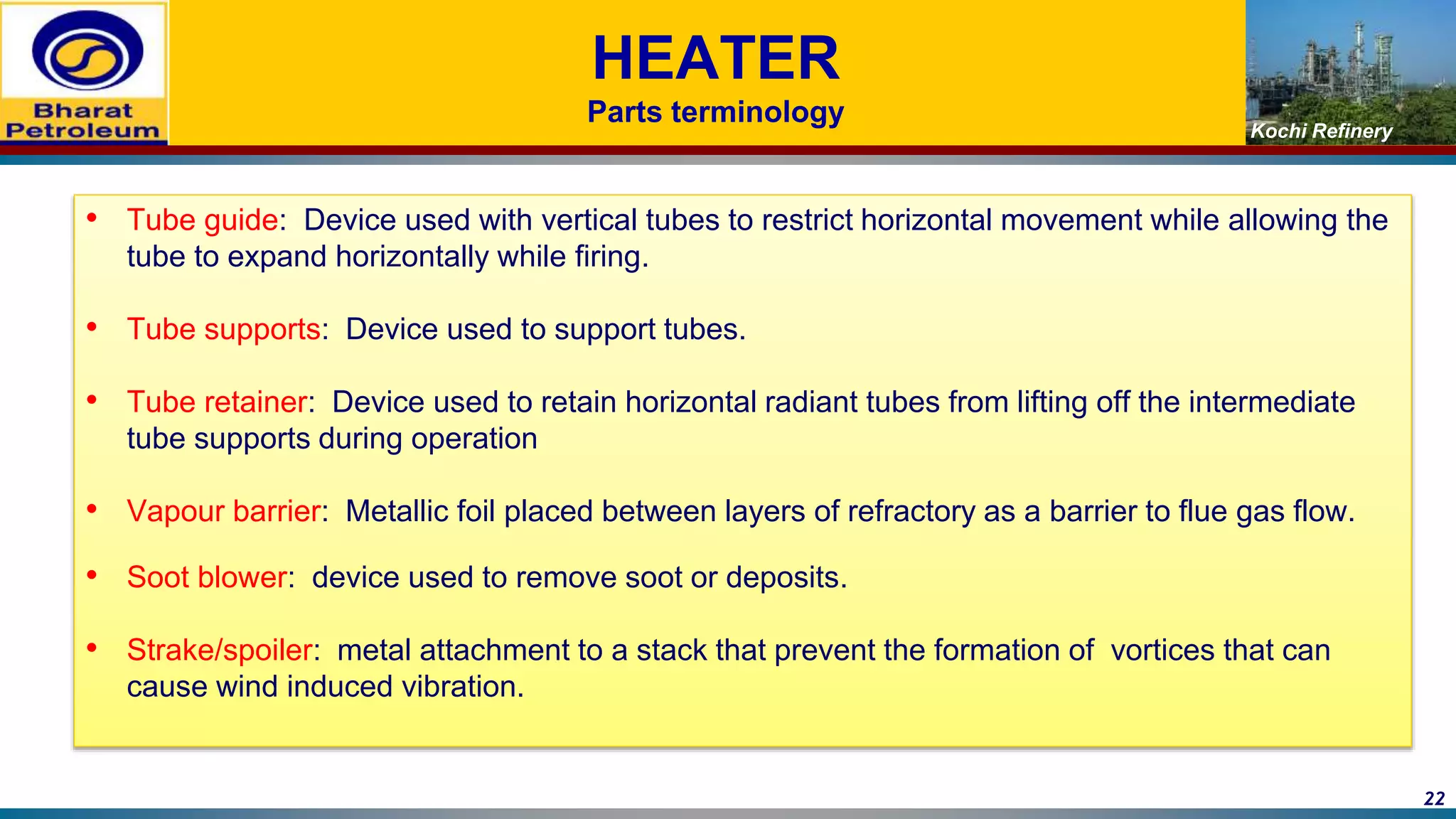Kochi Refinery
HEATER
Parts terminology
• Tube guide: Device used with vertical tubes to restrict horizontal movement while allowing the
tube to expand horizontally while firing.
• Tube supports: Device used to support tubes.
• Tube retainer: Device used to retain horizontal radiant tubes from lifting off the intermediate
tube supports during operation
• Vapour barrier: Metallic foil placed between layers of refractory as a barrier to flue gas flow.
• Soot blower: device used to remove soot or deposits.
• Strake/spoiler: metal attachment to a stack that prevent the formation of vortices that can
cause wind induced vibration.
22
 