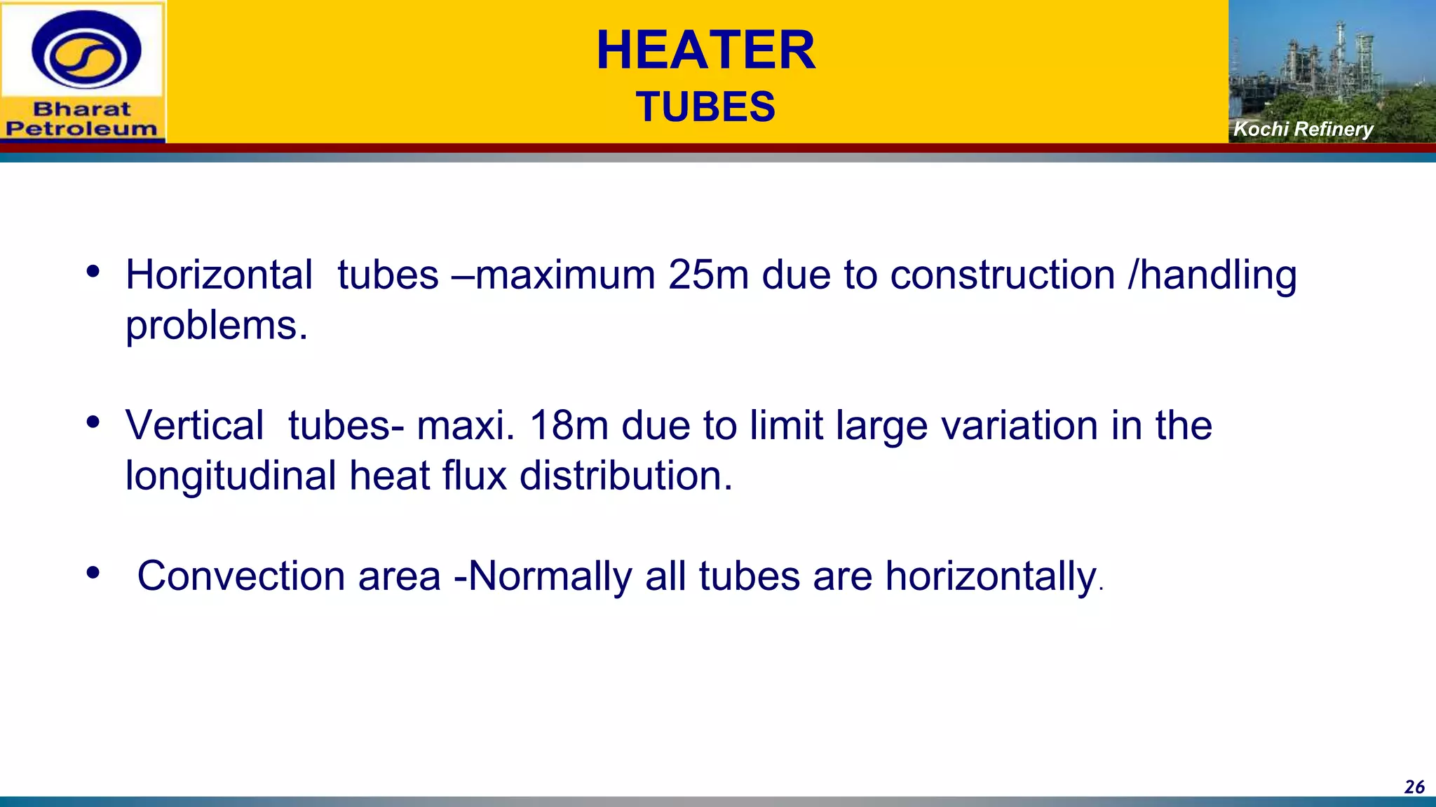Kochi Refinery
HEATER
TUBES
• Horizontal tubes –maximum 25m due to construction /handling
problems.
• Vertical tubes- maxi. 18m due to limit large variation in the
longitudinal heat flux distribution.
• Convection area -Normally all tubes are horizontally.
26
 
