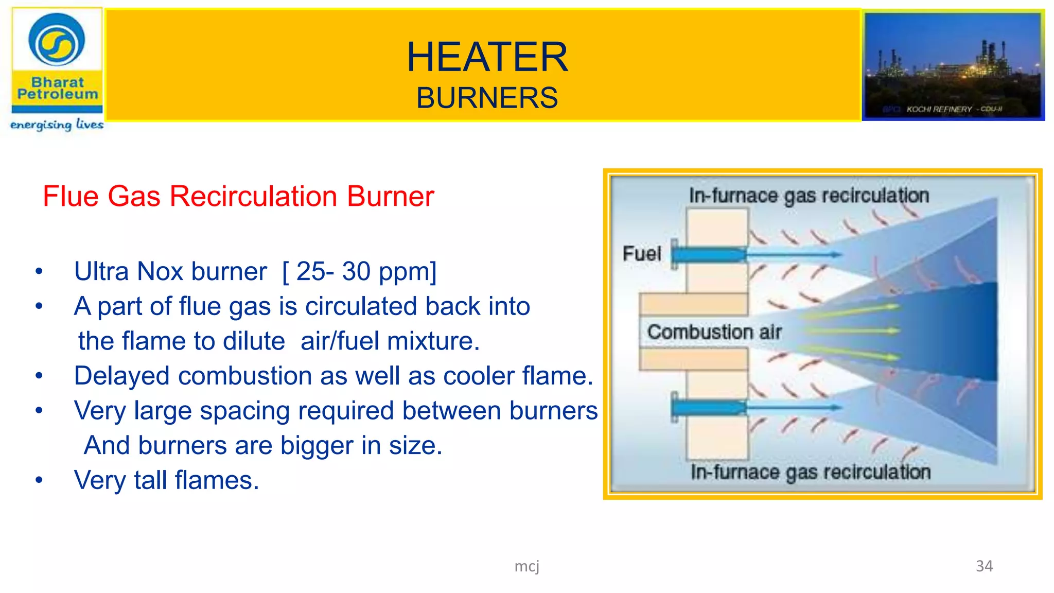 HEATER
BURNERS
Flue Gas Recirculation Burner
• Ultra Nox burner [ 25- 30 ppm]
• A part of flue gas is circulated back into
the flame to dilute air/fuel mixture.
• Delayed combustion as well as cooler flame.
• Very large spacing required between burners
And burners are bigger in size.
• Very tall flames.
34mcj
 