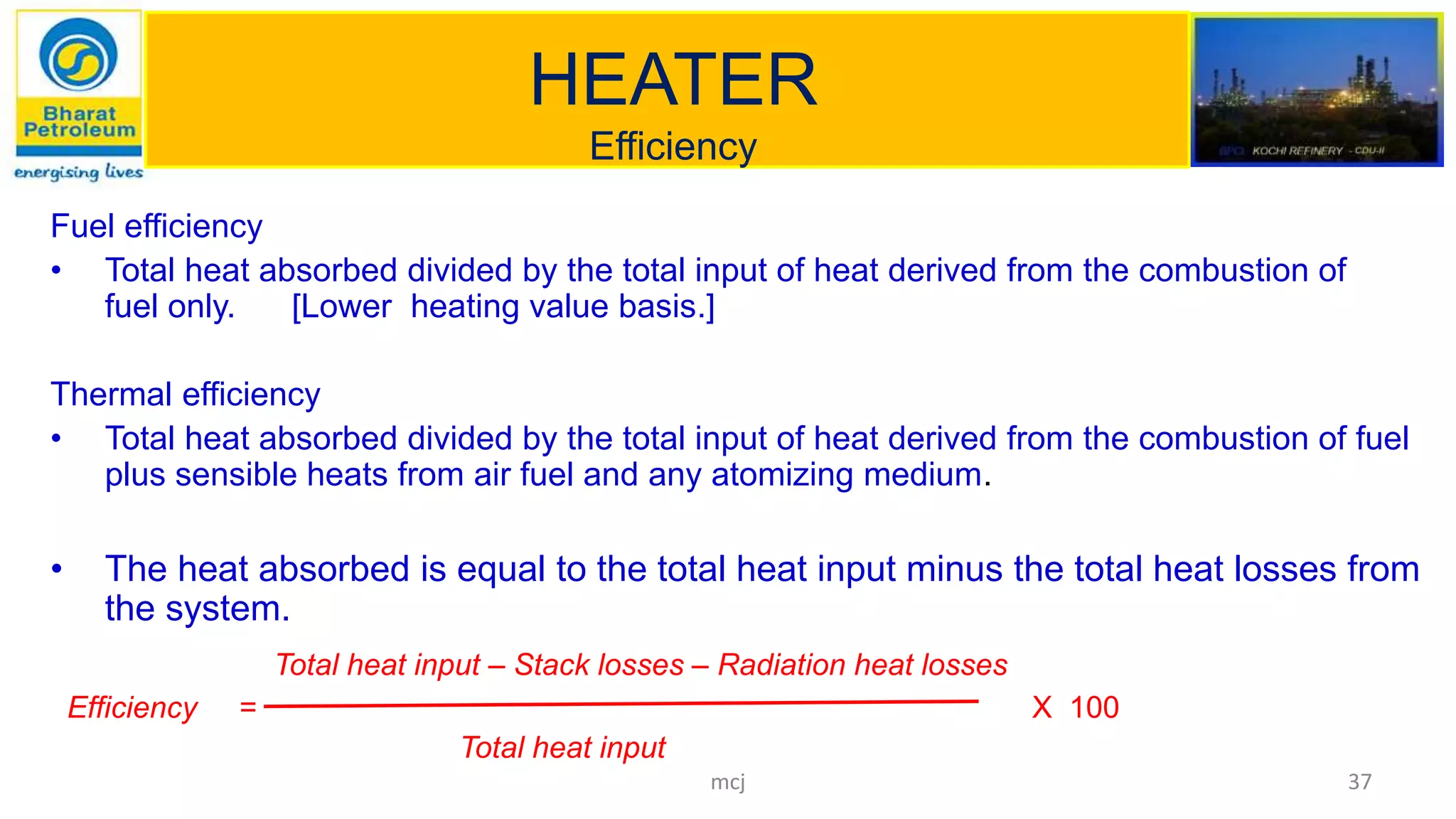 HEATER
Efficiency
Fuel efficiency
• Total heat absorbed divided by the total input of heat derived from the combustion of
fuel only. [Lower heating value basis.]
Thermal efficiency
• Total heat absorbed divided by the total input of heat derived from the combustion of fuel
plus sensible heats from air fuel and any atomizing medium.
• The heat absorbed is equal to the total heat input minus the total heat losses from
the system.
Total heat input – Stack losses – Radiation heat losses
Efficiency = X 100
Total heat input
37mcj
 