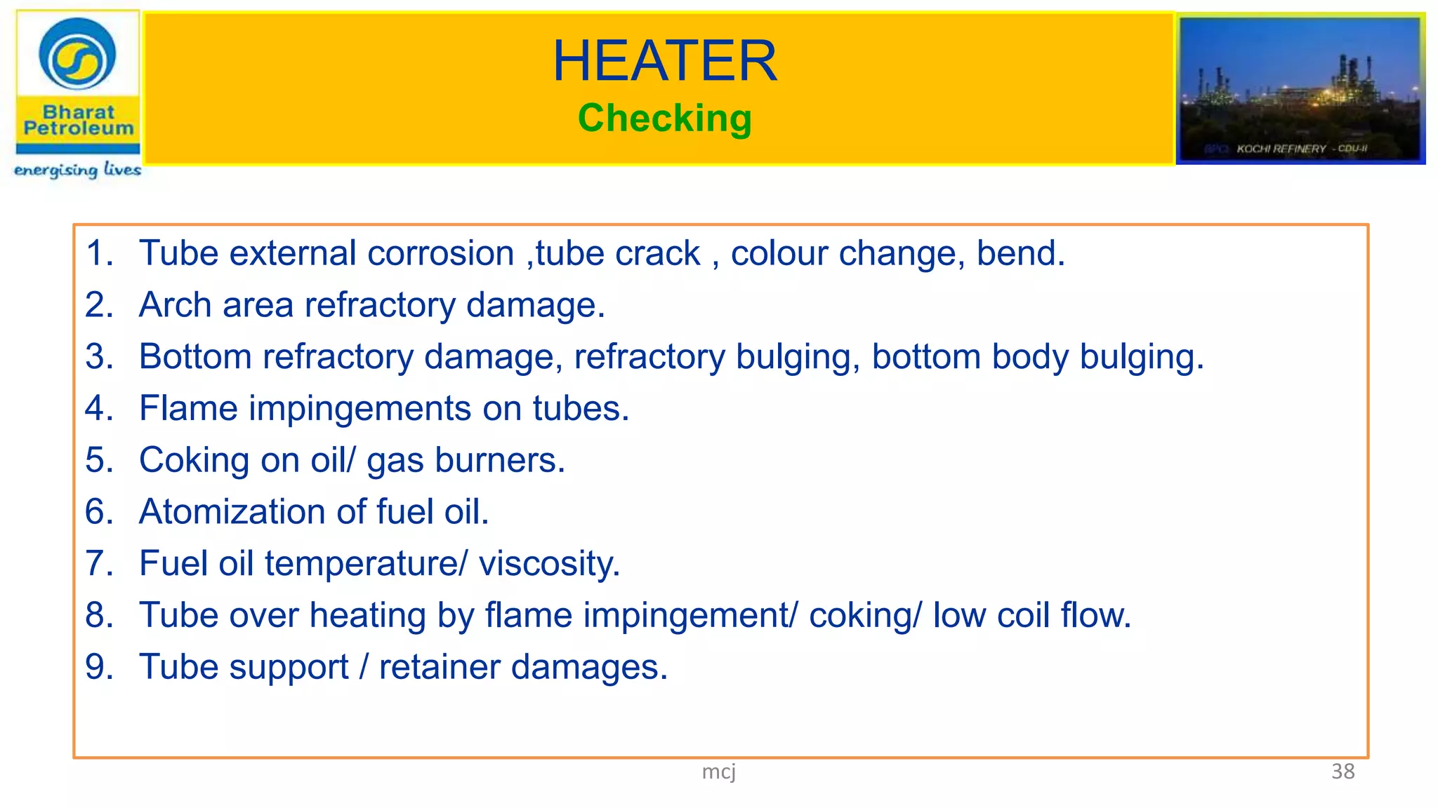 HEATER
Checking
1. Tube external corrosion ,tube crack , colour change, bend.
2. Arch area refractory damage.
3. Bottom refractory damage, refractory bulging, bottom body bulging.
4. Flame impingements on tubes.
5. Coking on oil/ gas burners.
6. Atomization of fuel oil.
7. Fuel oil temperature/ viscosity.
8. Tube over heating by flame impingement/ coking/ low coil flow.
9. Tube support / retainer damages.
38mcj
 