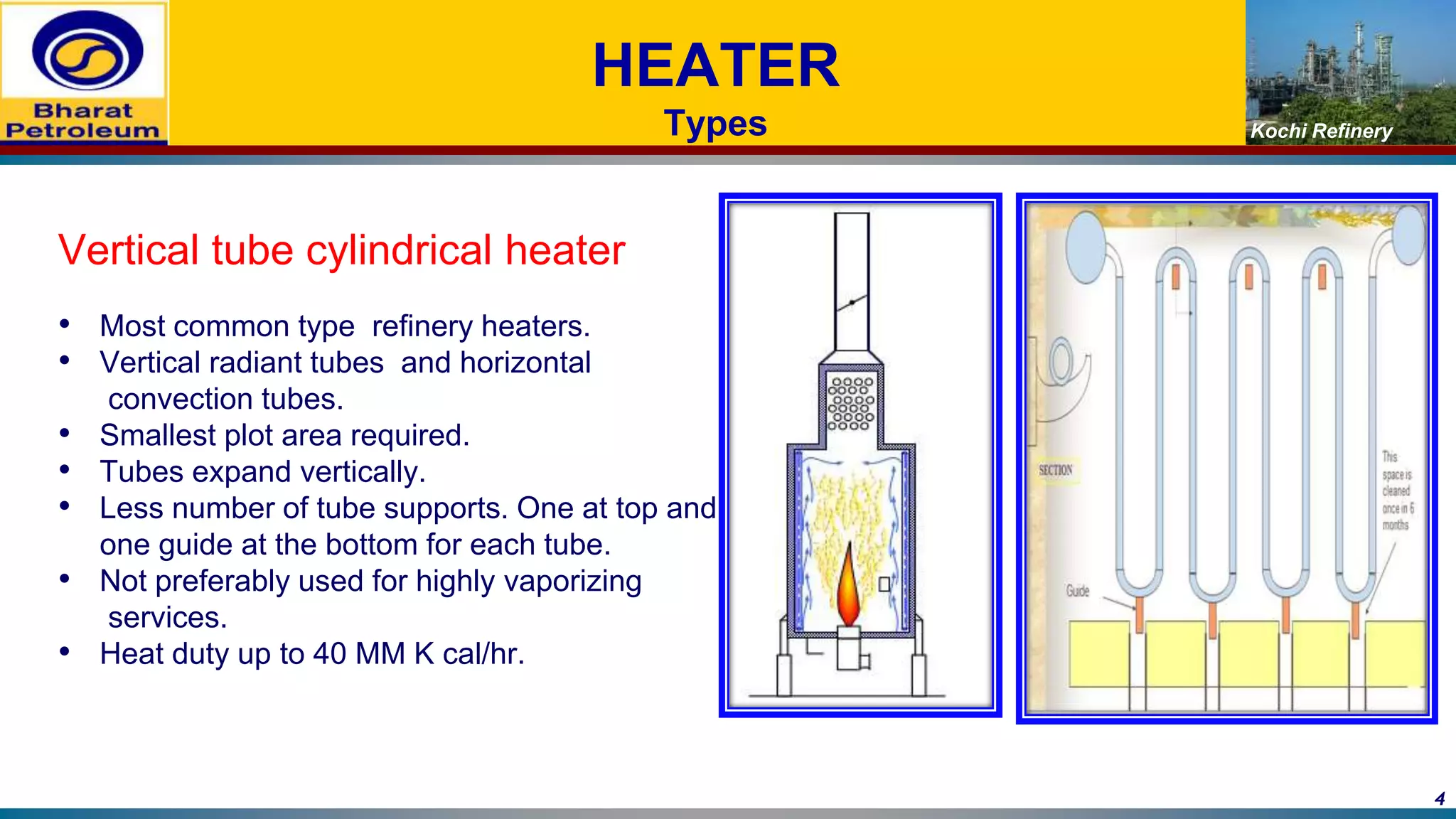 Kochi Refinery
HEATER
Types
Vertical tube cylindrical heater
• Most common type refinery heaters.
• Vertical radiant tubes and horizontal
convection tubes.
• Smallest plot area required.
• Tubes expand vertically.
• Less number of tube supports. One at top and
one guide at the bottom for each tube.
• Not preferably used for highly vaporizing
services.
• Heat duty up to 40 MM K cal/hr.
4
 
