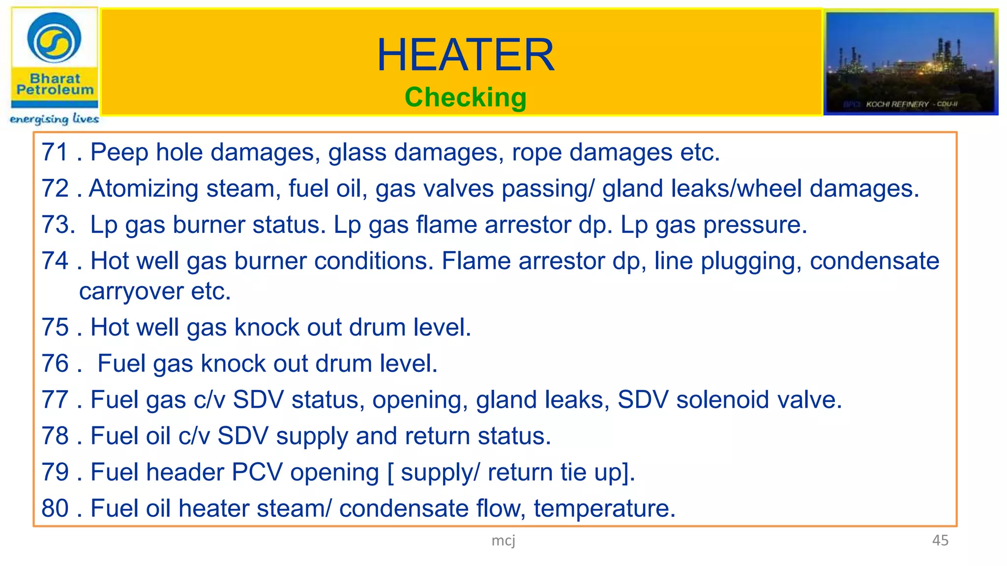 HEATER
Checking
71 . Peep hole damages, glass damages, rope damages etc.
72 . Atomizing steam, fuel oil, gas valves passing/ gland leaks/wheel damages.
73. Lp gas burner status. Lp gas flame arrestor dp. Lp gas pressure.
74 . Hot well gas burner conditions. Flame arrestor dp, line plugging, condensate
carryover etc.
75 . Hot well gas knock out drum level.
76 . Fuel gas knock out drum level.
77 . Fuel gas c/v SDV status, opening, gland leaks, SDV solenoid valve.
78 . Fuel oil c/v SDV supply and return status.
79 . Fuel header PCV opening [ supply/ return tie up].
80 . Fuel oil heater steam/ condensate flow, temperature.
45mcj
 