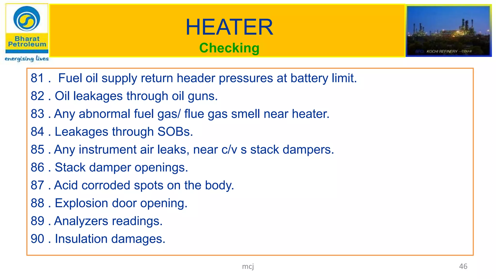 HEATER
Checking
81 . Fuel oil supply return header pressures at battery limit.
82 . Oil leakages through oil guns.
83 . Any abnormal fuel gas/ flue gas smell near heater.
84 . Leakages through SOBs.
85 . Any instrument air leaks, near c/v s stack dampers.
86 . Stack damper openings.
87 . Acid corroded spots on the body.
88 . Explosion door opening.
89 . Analyzers readings.
90 . Insulation damages.
46mcj
 