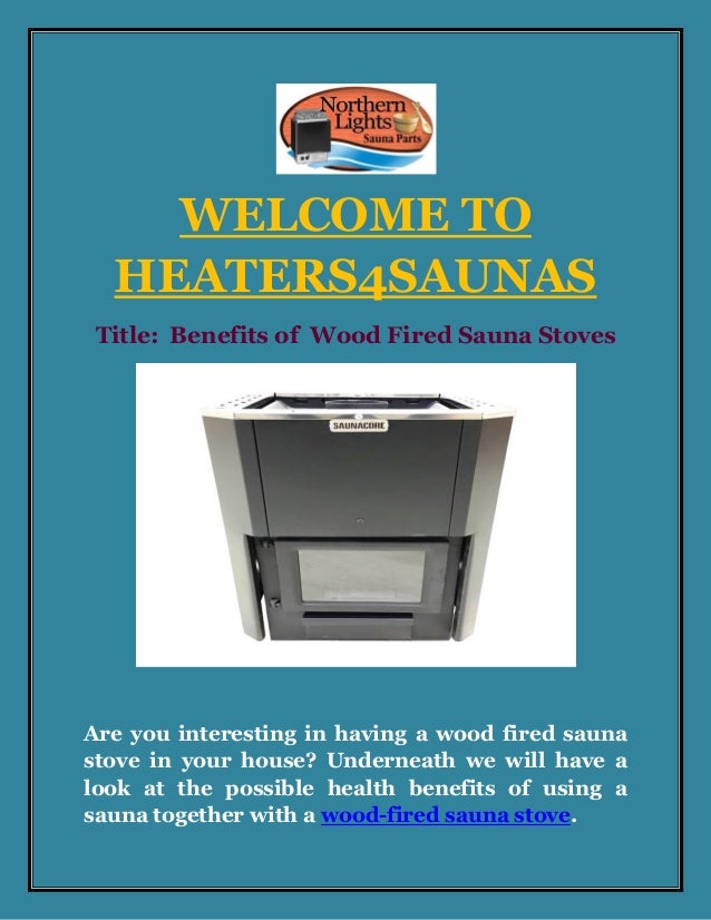 WELCOME TO
HEATERS4SAUNAS
Title: Benefits of Wood Fired Sauna Stoves
Are you interesting in having a wood fired sauna
stove in your house? Underneath we will have a
look at the possible health benefits of using a
sauna together with a wood-fired sauna stove.
 