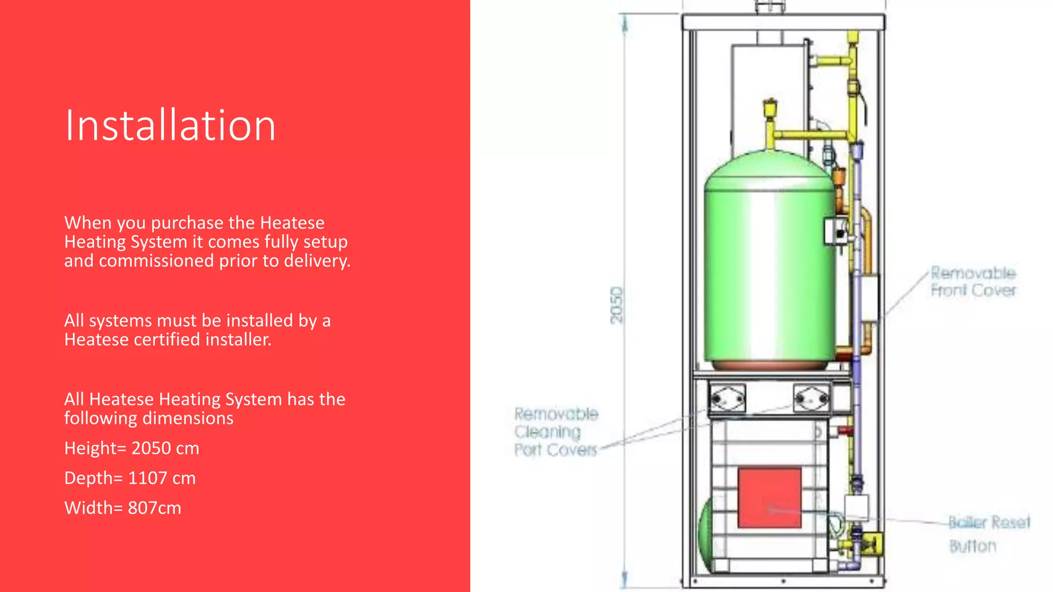Installation
When you purchase the Heatese
Heating System it comes fully setup
and commissioned prior to delivery.
All systems must be installed by a
Heatese certified installer.
All Heatese Heating System has the
following dimensions
Height= 2050 cm
Depth= 1107 cm
Width= 807cm
 