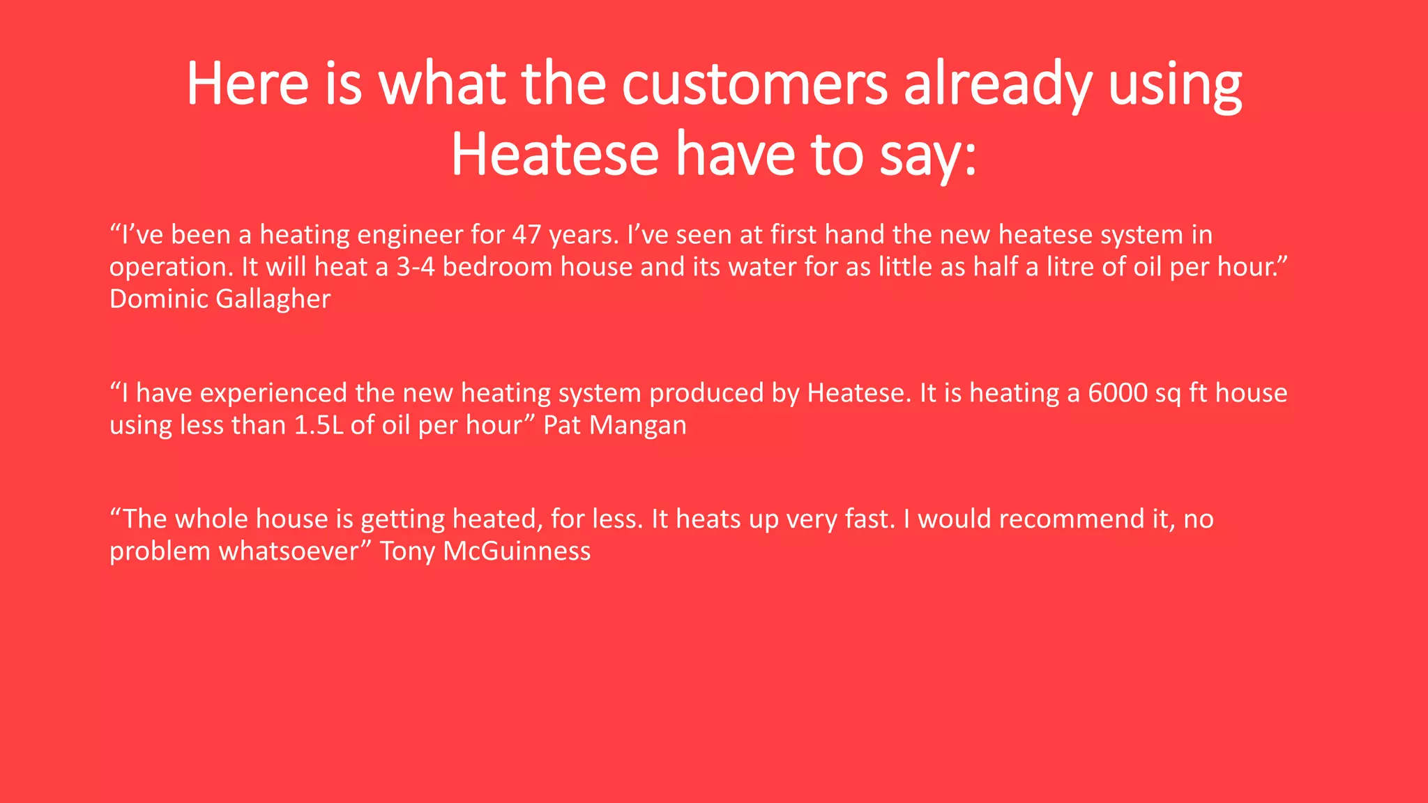 Here is what the customers already using
Heatese have to say:
“I’ve been a heating engineer for 47 years. I’ve seen at first hand the new heatese system in
operation. It will heat a 3-4 bedroom house and its water for as little as half a litre of oil per hour.”
Dominic Gallagher
“I have experienced the new heating system produced by Heatese. It is heating a 6000 sq ft house
using less than 1.5L of oil per hour” Pat Mangan
“The whole house is getting heated, for less. It heats up very fast. I would recommend it, no
problem whatsoever” Tony McGuinness
 