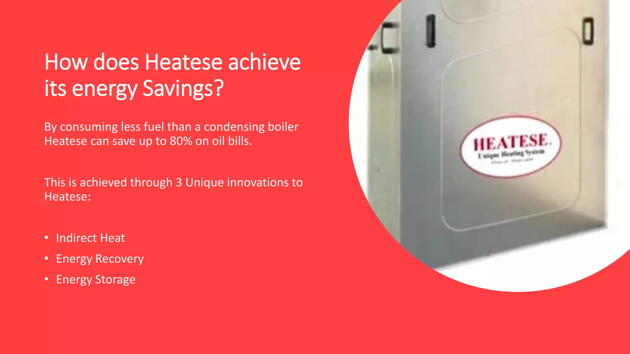 How does Heatese achieve
its energy Savings?
By consuming less fuel than a condensing boiler
Heatese can save up to 80% on oil bills.
This is achieved through 3 Unique innovations to
Heatese:
• Indirect Heat
• Energy Recovery
• Energy Storage
 