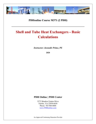 PDHonline Course M371 (2 PDH)
Shell and Tube Heat Exchangers - Basic
Calculations
2020
Instructor: Jurandir Primo, PE
PDH Online | PDH Center
5272 Meadow Estates Drive
Fairfax, VA 22030-6658
Phone: 703-988-0088
www.PDHonline.com
An Approved Continuing Education Provider
 