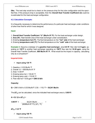www.PDHcenter.com PDH Course M371 www.PDHonline.org
©2010 Jurandir Primo Page 11 of 35
Obs.: The next step would be to check on the pressure drop for this tube configuration and the speci-
fied flow. If the pressure drop is acceptable, then the Overall Heat Transfer Coefficient (U) could be
re-estimated for this heat exchanger configuration.
4.2. Calculation Concepts:
It is frequently necessary to determine the performance of a particular heat exchanger under conditions
of other than that for which it was designed.
Input:
1. Overall Heat Transfer Coefficient “U” (Btu/hr.ft².°F). For the heat exchanger under design.
2. Area (ft²). Heat transfer area of the heat exchanger under consideration.
3. Entering temperature hot (°F). The fluid temperature on the “hot” side of the heat exchanger.
4. Entering temperature cold (°F).The fluid temperature on the “cold” side of the heat exchanger.
Example 4: Assume a redesign of a gasoline heat exchanger, area 8.9 ft², flow rate hot 8 gpm, op-
erating on 135°F to another heat exchanger operating on 150°F flow rate hot 10.30 gpm, using the
Overall Heat Transfer Coefficient, 800 Btu/hr.ft².°F. What would be the impact in capacity, calculating
only as a comparison?
Imperial Units:
 Input using 135 °F:
1. Gasoline = 0.53 Btu/lb.°F
2. Overall “U” = 800 Btu/hr.ft².°F
2. Area = 8.90 ft²
3. Entering temp hot = 135.00 °F
4. Entering temp cold = 110.00 °F
5. Flow rate hot = 8.00 gpm = 2961.6 lb/h
Capacity:
Q = 2961.6 lb/h x 0.53 Btu/lb°F (135 – 110) °F = 39,241 Btu/hr.
The ΔTm can be calculated, since the indicated heat exchanger area is, 8.90 ft²:
A = Q / (U x ΔTm) =
8.90 ft² = 39,241 Btu/hr =
(800Btu/h.ft².°F).( ΔTm °F)
ΔTm = 5.5 °F
 Input using 150 °F:
 