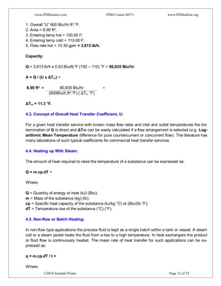 www.PDHcenter.com PDH Course M371 www.PDHonline.org
©2010 Jurandir Primo Page 12 of 35
1. Overall “U” 800 Btu/hr.ft².°F;
2. Area = 8.90 ft²;
3. Entering temp hot = 150.00 F;
4. Entering temp cold = 110.00 F;
5. Flow rate hot = 10.30 gpm = 3,813 lb/h.
Capacity:
Q = 3,813 lb/h x 0.53 Btu/lb°F (150 – 110) °F = 80,835 Btu/hr.
A = Q / (U x ΔTm) =
8.90 ft² = 80,835 Btu/hr =
(800Btu/h.ft².°F).( ΔTm °F)
ΔTm = 11.3 °F.
4.3. Concept of Overall Heat Transfer Coefficient, U:
For a given heat transfer service with known mass flow rates and inlet and outlet temperatures the de-
termination of Q is direct and ΔTm can be easily calculated if a flow arrangement is selected (e.g. Log-
arithmic Mean Temperature difference for pure countercurrent or concurrent flow). The literature has
many tabulations of such typical coefficients for commercial heat transfer services.
4.4. Heating up With Steam:
The amount of heat required to raise the temperature of a substance can be expressed as:
Q = m.cp.dT =
Where:
Q = Quantity of energy or heat (kJ) (Btu);
m = Mass of the substance (kg) (lb);
cp = Specific heat capacity of the substance (kJ/kg o
C) or (Btu/(lb.°F);
dT = Temperature rise of the substance (o
C) (°F).
4.5. Non-flow or Batch Heating:
In non-flow type applications the process fluid is kept as a single batch within a tank or vessel. A steam
coil or a steam jacket heats the fluid from a low to a high temperature. In heat exchangers the product
or fluid flow is continuously heated. The mean rate of heat transfer for such applications can be ex-
pressed as:
q = m.cp.dT / t =
Where:
 