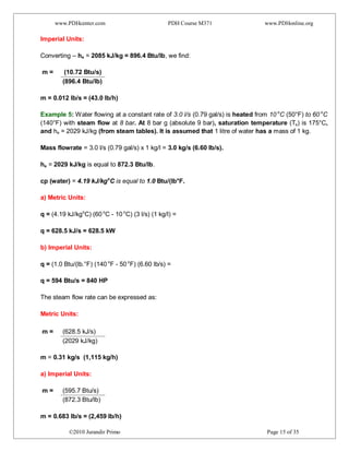www.PDHcenter.com PDH Course M371 www.PDHonline.org
©2010 Jurandir Primo Page 15 of 35
Imperial Units:
Converting – he = 2085 kJ/kg = 896.4 Btu/lb, we find:
m = (10.72 Btu/s)
(896.4 Btu/lb)
m = 0.012 lb/s = (43.0 lb/h)
Example 5: Water flowing at a constant rate of 3.0 l/s (0.79 gal/s) is heated from 10 o
C (50°F) to 60 o
C
(140°F) with steam flow at 8 bar. At 8 bar g (absolute 9 bar), saturation temperature (Ts) is 175°C,
and he = 2029 kJ/kg (from steam tables). It is assumed that 1 litre of water has a mass of 1 kg.
Mass flowrate = 3.0 l/s (0.79 gal/s) x 1 kg/l = 3.0 kg/s (6.60 lb/s).
he = 2029 kJ/kg is equal to 872.3 Btu/lb.
cp (water) = 4.19 kJ/kgo
C is equal to 1.0 Btu/(lb°F.
a) Metric Units:
q = (4.19 kJ/kgo
C) (60 o
C - 10 o
C) (3 l/s) (1 kg/l) =
q = 628.5 kJ/s = 628.5 kW
b) Imperial Units:
q = (1.0 Btu/(lb.°F) (140 o
F - 50 o
F) (6.60 lb/s) =
q = 594 Btu/s = 840 HP
The steam flow rate can be expressed as:
Metric Units:
m = (628.5 kJ/s)
(2029 kJ/kg)
m = 0.31 kg/s (1,115 kg/h)
a) Imperial Units:
m = (595.7 Btu/s)
(872.3 Btu/lb)
m = 0.683 lb/s = (2,459 lb/h)
 