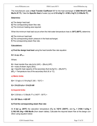www.PDHcenter.com PDH Course M371 www.PDHonline.org
©2010 Jurandir Primo Page 17 of 35
The manufacturer uses a Heat Transfer Coefficient 'U' for the heat exchanger of 2500 W/m2°C (440
Btu/hr.ft².°F). Take the Specific Heat of water (cp) as 4.19 kJ/kg°C = 4190 J/ kg°C (1.0 Btu/lb.°F).
Determine:
a) The design heat load;
b) The corresponding steam flow rate;
c) The minimum heating area required.
When the minimum heat load occurs when the inlet water temperature rises to 30°C (86°F), determine:
d) The minimum heat load;
e) The corresponding steam pressure in the heat exchanger;
f) The corresponding steam flow rate.
Calculations:
a) Find the design heat load using the heat transfer flow rate equation:
Q = m.cp. ΔTm =
Where:
Q = Heat transfer flow rate (kJ/s) (kW) – (Btu/s) (HP);
m = mass of steam (kg/s) (lb/s);
cp = Specific heat capacity of the secondary fluid (kJ/kg°C) – (Btu/lb°F);
ΔTm = Temperature rise of the secondary fluid (K or °C).
a) Metric Units:
Q = 1.5 kg/s x 4.19 kJ/kg°C (60 – 10)°C =
Q = 314.25 kJ/s = 314.25 kW
b) Imperial Units:
Q = 3.30 lb/s x 1.0 Btu/lb.°F x (140°F - 50°F) =
Q = 297 Btu/s = 420 HP
b) Find the corresponding steam flow rate:
At 4 bar g, (39°F) the saturation temperature (Ts) is 152°C (305°F), and he = 2108.1 kJ/kg =
2,108,100 J/kg = 906 Btu/lb (from steam tables). Calculate the required steam flow at the design con-
dition using equation below:
 