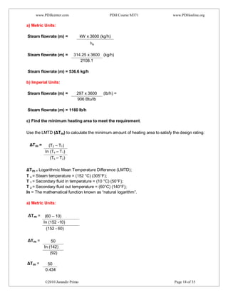 www.PDHcenter.com PDH Course M371 www.PDHonline.org
©2010 Jurandir Primo Page 18 of 35
a) Metric Units:
Steam flowrate (m) = kW x 3600 (kg/h)
he
Steam flowrate (m) = 314.25 x 3600 (kg/h)
2108.1
Steam flowrate (m) = 536.6 kg/h
b) Imperial Units:
Steam flowrate (m) = 297 x 3600 (lb/h) =
906 Btu/lb
Steam flowrate (m) = 1180 lb/h
c) Find the minimum heating area to meet the requirement.
Use the LMTD (ΔTm) to calculate the minimum amount of heating area to satisfy the design rating:
ΔTm = (T2 – T1)
In (Ts – T1)
(Ts – T2)
ΔTm = Logarithmic Mean Temperature Difference (LMTD);
T s = Steam temperature = (152 °C) (305°F);
T 1 = Secondary fluid in temperature = (10 °C) (50°F);
T 2 = Secondary fluid out temperature = (60°C) (140°F);
In = The mathematical function known as “natural logarithm”.
a) Metric Units:
ΔTm = (60 – 10)
In (152 -10)
(152 - 60)
ΔTm = 50
In (142)
(92)
ΔTm = 50
0.434
 