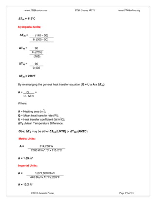 www.PDHcenter.com PDH Course M371 www.PDHonline.org
©2010 Jurandir Primo Page 19 of 35
ΔTm = 115°C
b) Imperial Units:
ΔTm = (140 – 50)
In (305 - 50)
ΔTm = 90
In (255)
(165)
ΔTm = 90
0.435
ΔTm = 206°F
By re-arranging the general heat transfer equation (Q = U x A x ΔTm):
A = Q…… =
U . ΔTm
Where:
A = Heating area (m
²
);
Q = Mean heat transfer rate (W);
U = Heat transfer coefficient (W/m²
C);
ΔTM = Mean Temperature Difference.
Obs: ΔTM may be either ΔTLM (LMTD) or ΔTAM (AMTD).
Metric Units:
A = 314,250 W
2500 W/m².°C x 115.2°C
A = 1.09 m²
Imperial Units:
A = 1,072,800 Btu/h
440 Btu/hr.ft².°Fx 239°F
A = 10.2 ft²
 