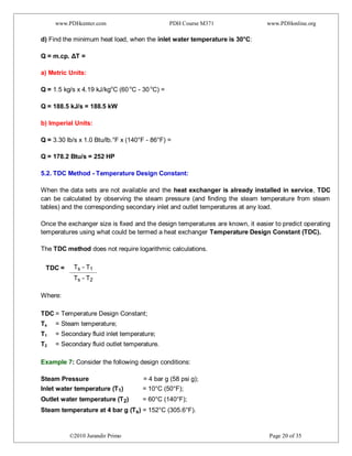 www.PDHcenter.com PDH Course M371 www.PDHonline.org
©2010 Jurandir Primo Page 20 of 35
d) Find the minimum heat load, when the inlet water temperature is 30°C:
Q = m.cp. ΔT =
a) Metric Units:
Q = 1.5 kg/s x 4.19 kJ/kgo
C (60 o
C - 30 o
C) =
Q = 188.5 kJ/s = 188.5 kW
b) Imperial Units:
Q = 3.30 lb/s x 1.0 Btu/lb.°F x (140°F - 86°F) =
Q = 178.2 Btu/s = 252 HP
5.2. TDC Method - Temperature Design Constant:
When the data sets are not available and the heat exchanger is already installed in service, TDC
can be calculated by observing the steam pressure (and finding the steam temperature from steam
tables) and the corresponding secondary inlet and outlet temperatures at any load.
Once the exchanger size is fixed and the design temperatures are known, it easier to predict operating
temperatures using what could be termed a heat exchanger Temperature Design Constant (TDC).
The TDC method does not require logarithmic calculations.
TDC = Ts - T1
Ts - T2
Where:
TDC = Temperature Design Constant;
Ts = Steam temperature;
T1 = Secondary fluid inlet temperature;
T2 = Secondary fluid outlet temperature.
Example 7: Consider the following design conditions:
Steam Pressure = 4 bar g (58 psi g);
Inlet water temperature (T1) = 10°C (50°F);
Outlet water temperature (T2) = 60°C (140°F);
Steam temperature at 4 bar g (Ts) = 152°C (305.6°F).
 